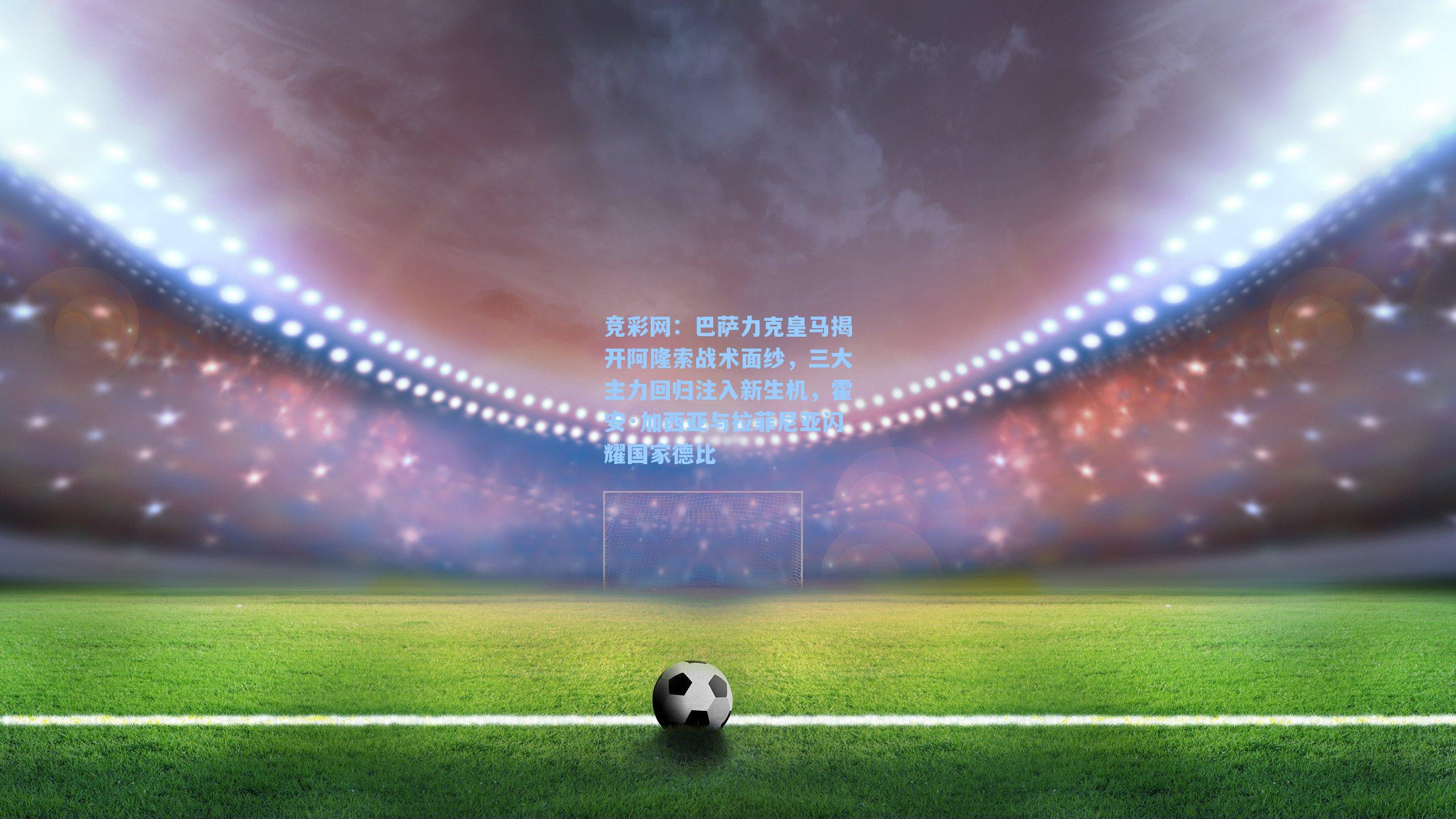 巴萨力克皇马揭开阿隆索战术面纱，三大主力回归注入新生机，霍安·加西亚与拉菲尼亚闪耀国家德比