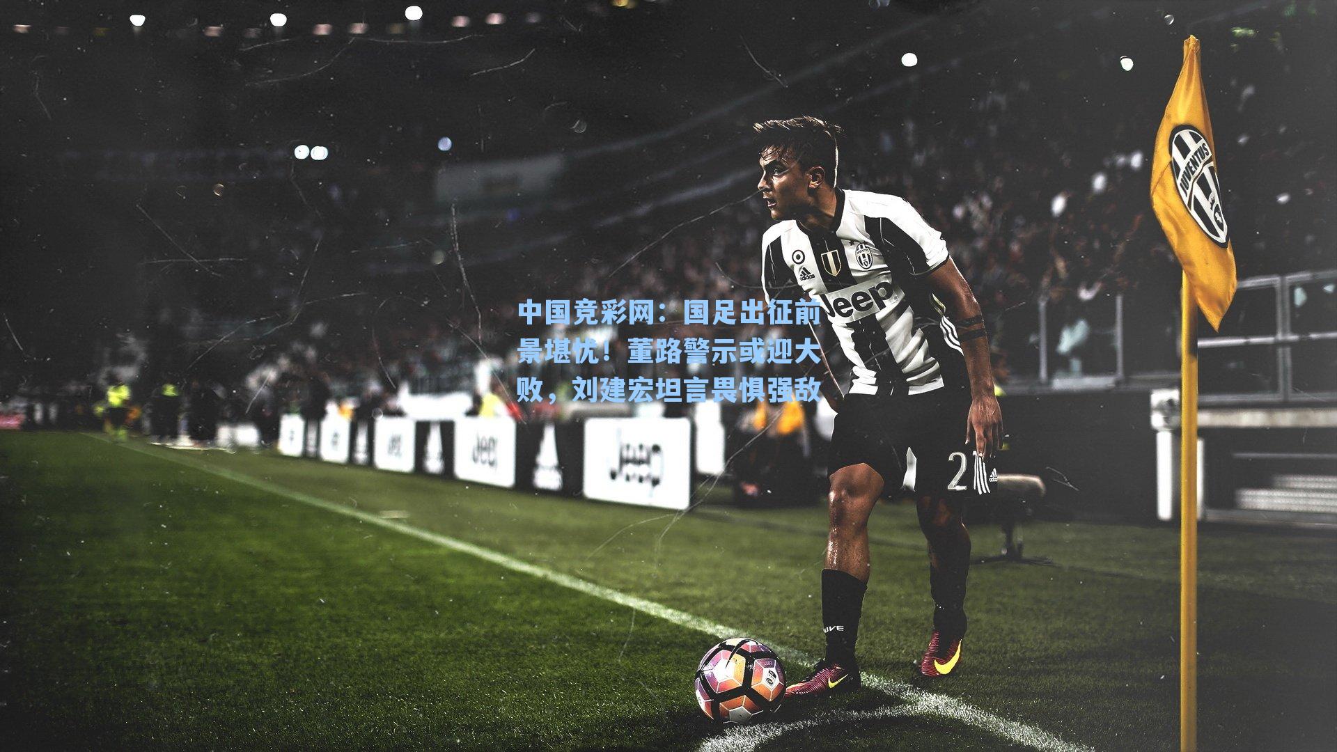 国足出征前景堪忧！董路警示或迎大败，刘建宏坦言畏惧强敌